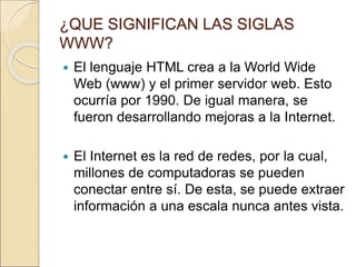¿QUE SIGNIFICAN LAS SIGLAS 
WWW? 
 El lenguaje HTML crea a la World Wide 
Web (www) y el primer servidor web. Esto 
ocurría por 1990. De igual manera, se 
fueron desarrollando mejoras a la Internet. 
 El Internet es la red de redes, por la cual, 
millones de computadoras se pueden 
conectar entre sí. De esta, se puede extraer 
información a una escala nunca antes vista. 
 