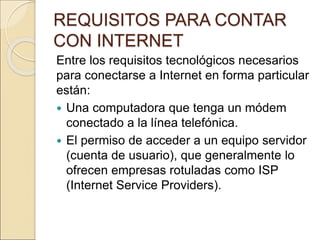REQUISITOS PARA CONTAR 
CON INTERNET 
Entre los requisitos tecnológicos necesarios 
para conectarse a Internet en forma particular 
están: 
 Una computadora que tenga un módem 
conectado a la línea telefónica. 
 El permiso de acceder a un equipo servidor 
(cuenta de usuario), que generalmente lo 
ofrecen empresas rotuladas como ISP 
(Internet Service Providers). 
 