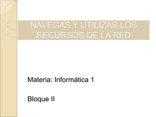 NAVEGAS Y UTILIZAS LOS 
RECURSOS DE LA RED 
Materia: Informática 1 
Bloque II 
 