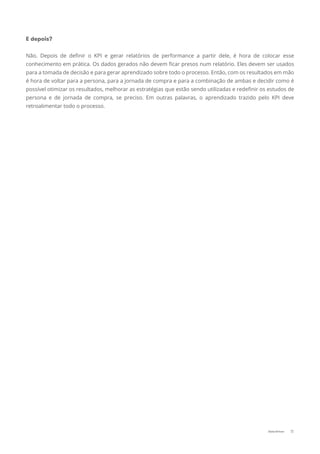 E depois?
Não. Depois de deﬁnir o KPI e gerar relatórios de performance a partir dele, é hora de colocar esse
conhecimento em prática. Os dados gerados não devem ﬁcar presos num relatório. Eles devem ser usados
para a tomada de decisão e para gerar aprendizado sobre todo o processo. Então, com os resultados em mão
é hora de voltar para a persona, para a jornada de compra e para a combinação de ambas e decidir como é
possível otimizar os resultados, melhorar as estratégias que estão sendo utilizadas e redeﬁnir os estudos de
persona e de jornada de compra, se preciso. Em outras palavras, o aprendizado trazido pelo KPI deve
retroalimentar todo o processo.
11Data-Driven
 