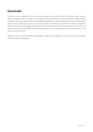 Conforme vimos, o Data-driven é um processo e envolve muito trabalho duro. Em primeiro lugar, se deve
deﬁnir as buyer personas do negócio, em seguida, estudar a jornada de compra de cada uma delas, depois,
combinar ambos para desenvolver uma estratégia de marketing matadora. Além disso, não se pode esquecer
de mensurar as ações para analisar quais canais e dados de audiência estão trazendo melhores resultados.
Por ﬁm, as informações reveladas na extração das KPIs voltarão a alimentar o processo desde o seu início. Ou
seja, servirão para compreender melhor a buyer persona, sua jornada de compra, como combiná-las e - até
mesmo - quais KPIs usar.
Esperamos que este e-book tenha lhe ajudado a aplicar o Data-driven em sua empresa. Para quaisquer
dúvidas, estamos à disposição.
Conclusão
12Data-Driven
 