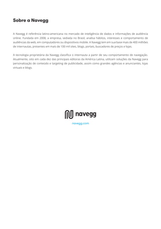 A Navegg é referência latino-americana no mercado de inteligência de dados e informações de audiência
online. Fundada em 2008, a empresa, sediada no Brasil, analisa hábitos, interesses e comportamento de
audiências da web, em computadores ou dispositivos mobile. A Navegg tem em sua base mais de 400 milhões
de internautas, presentes em mais de 100 mil sites, blogs, portais, buscadores de preços e lojas.
A tecnologia proprietária da Navegg classiﬁca o internauta a partir de seu comportamento de navegação.
Atualmente, oito em cada dez das principais editoras da América Latina, utilizam soluções da Navegg para
personalização de conteúdo e targeting de publicidade, assim como grandes agências e anunciantes, lojas
virtuais e blogs.
Sobre a Navegg
navegg.com
 