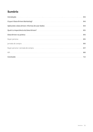 02Data-Driven
Introdução ................................................................................................................................................................ 0 3
O que é Data-Driven Marketing? ......................................................................................................................... 0 4
Aplicando o data-driven: 4 formas de usar dados ............................................................................................ 0 4
Qual é a importância do Data-Driven? ............................................................................................................... 0 5
Data-Driven na prática .......................................................................................................................................... 0 5
Buyer persona ........................................................................................................................................................... 0 5
Jornada de compra ................................................................................................................................................... 0 6
Buyer persona + Jornada de compra ...................................................................................................................... 0 7
KPI ............................................................................................................................................................................... 0 8
Conclusão ................................................................................................................................................................. 1 2
Sumário
 