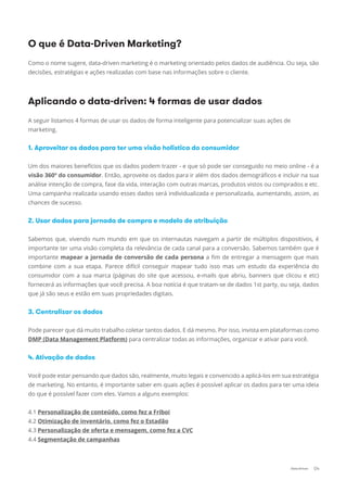 O que é Data-Driven Marketing?
Como o nome sugere, data-driven marketing é o marketing orientado pelos dados de audiência. Ou seja, são
decisões, estratégias e ações realizadas com base nas informações sobre o cliente.
Aplicando o data-driven: 4 formas de usar dados
A seguir listamos 4 formas de usar os dados de forma inteligente para potencializar suas ações de
marketing.
1. Aproveitar os dados para ter uma visão holística do consumidor
Um dos maiores benefícios que os dados podem trazer - e que só pode ser conseguido no meio online - é a
visão 360º do consumidor. Então, aproveite os dados para ir além dos dados demográﬁcos e incluir na sua
análise intenção de compra, fase da vida, interação com outras marcas, produtos vistos ou comprados e etc.
Uma campanha realizada usando esses dados será individualizada e personalizada, aumentando, assim, as
chances de sucesso.
2. Usar dados para jornada de compra e modelo de atribuição
Sabemos que, vivendo num mundo em que os internautas navegam a partir de múltiplos dispositivos, é
importante ter uma visão completa da relevância de cada canal para a conversão. Sabemos também que é
importante mapear a jornada de conversão de cada persona a ﬁm de entregar a mensagem que mais
combine com a sua etapa. Parece difícil conseguir mapear tudo isso mas um estudo da experiência do
consumidor com a sua marca (páginas do site que acessou, e-mails que abriu, banners que clicou e etc)
fornecerá as informações que você precisa. A boa notícia é que tratam-se de dados 1st party, ou seja, dados
que já são seus e estão em suas propriedades digitais.
3. Centralizar os dados
Pode parecer que dá muito trabalho coletar tantos dados. E dá mesmo. Por isso, invista em plataformas como
DMP (Data Management Platform) para centralizar todas as informações, organizar e ativar para você.
4. Ativação de dados
Você pode estar pensando que dados são, realmente, muito legais e convencido a aplicá-los em sua estratégia
de marketing. No entanto, é importante saber em quais ações é possível aplicar os dados para ter uma ideia
do que é possível fazer com eles. Vamos a alguns exemplos:
4.1 Personalização de conteúdo, como fez a Friboi
4.2 Otimização de inventário, como fez o Estadão
4.3 Personalização de oferta e mensagem, como fez a CVC
4.4 Segmentação de campanhas
04Data-Driven
http://bit.ly/1OYvL27DMP (Data Management Platform)http://bit.ly/1OYvL27DMP (Data Management Platform)http://bit.ly/1OYvL27
http://bit.ly/2gKxBztPersonalização de conteúdo, como fez a Friboihttp://bit.ly/2gKxBztPersonalização de conteúdo, como fez a Friboihttp://bit.ly/2gKxBzt
http://bit.ly/2gASigBOtimização de inventário, como fez o Estadãohttp://bit.ly/2gASigBOtimização de inventário, como fez o Estadãohttp://bit.ly/2gASigB
http://bit.ly/2gASigBPersonalização de oferta e mensagem, como fez a CVChttp://bit.ly/2gASigBPersonalização de oferta e mensagem, como fez a CVChttp://bit.ly/2gASigB
http://bit.ly/2glsKkMSegmentação de campanhashttp://bit.ly/2glsKkMSegmentação de campanhashttp://bit.ly/2glsKkM
 