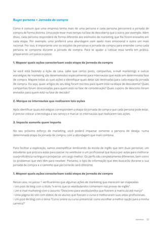 Buyer persona + Jornada de compra
Como é comum que uma empresa tenha mais de uma persona e cada persona percorrerá a jornada de
compra de forma distinta. Uma pode levar mais tempo na fase de descoberta que a outra, por exemplo. Além
disso, cada persona responderá de forma diferente aos estímulos de marketing que lhe forem enviados em
cada etapa. Por exemplo, uma preferirá uma abordagem com apelo mais emocional e outra um mais
racional. Por isso, é importante unir os estudos de personas e jornada de compra para entender como cada
persona se comporta durante a jornada de compra. Para te ajudar a colocar essa tarefa em prática,
preparamos um passo a passo.
1. Mapear quais ações caracterizam cada etapa da jornada de compra
Se você está fazendo a lição de casa, sabe que certos posts, campanhas, e-mail marketings e outras
estratégias de marketing são desenvolvidos especialmente para internautas que estão em determinada fase
de compra. Mapeie todas as suas ações e identiﬁque quais delas são destinadas para cada etapa da jornada
de compra. Ou seja, quais artigos do seu blog foram escritos para quem está na etapa de descoberta? Quais
campanhas foram direcionadas para quem está na fase de consideração? Quais cupons de desconto foram
enviados para quem está na fase de decisão?
2. Marque os internautas que realizarem tais ações
Após identiﬁcar quais estratégias correspondem a etapa da jornada de compra que cada persona pode estar,
é preciso colocar a tecnologia a seu serviço e marcar os internautas que realizarem tais ações.
3. Impacte somente quem importa
No seu próximo esforço de marketing, você poderá impactar somente a persona de deseja, numa
determinada etapa da jornada de compra, com a abordagem que mais combina.
Para facilitar a explicação, vamos exempliﬁcar lembrando da escola de inglês que tem duas personas: um
estudante que procura aulas para passar no vestibular e um proﬁssional que busca por aulas para melhorar
sua proﬁciência na língua e prospectar um cargo melhor. Os perﬁs são completamente diferentes, bem como
os problemas que eles têm para resolver. Portanto, o tipo de informação que eles buscarão durante a sua
jornada de compra e o caminho que percorrerão será diferente.
1. Mapear quais ações caracterizam cada etapa da jornada de compra
Nesse caso, no passo 1 veriﬁcaremos que algumas ações de marketing que merecem ser mapeadas:
- Um post de blog com o título “x erros que os vestibulandos comentem nas provas de inglês”.
- Um e-mail marketing com o assunto “Desconto para vestibulandos que ﬁzerem a matrícula até março”
- Uma página do site com vídeos de ex-alunos que ﬁzeram o curso e melhoraram suas vidas proﬁssionais.
- Um post de blog com o tema “Curso online ou curso presencial: como escolher a melhor opção para a minha
carreira?”
07Data-Driven
 