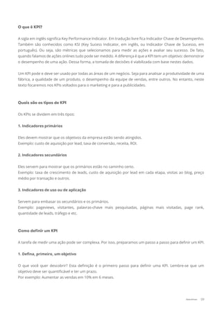 O que é KPI?
A sigla em inglês signiﬁca Key Performance Indicator. Em tradução livre ﬁca Indicador Chave de Desempenho.
Também são conhecidos como KSI (Key Sucess Indicator, em inglês, ou Indicador Chave de Sucesso, em
português). Ou seja, são métricas que selecionamos para medir as ações e avaliar seu sucesso. De fato,
quando falamos de ações onlines tudo pode ser medido. A diferença é que a KPI tem um objetivo: demonstrar
o desempenho de uma ação. Dessa forma, a tomada de decisões é viabilizada com base nestes dados.
Um KPI pode e deve ser usado por todas as áreas de um negócio. Seja para analisar a produtividade de uma
fábrica, a qualidade de um produto, o desempenho da equipe de vendas, entre outros. No entanto, neste
texto focaremos nos KPIs voltados para o marketing e para a publicidades.
Quais são os tipos de KPI
Os KPIs se dividem em três tipos:
1. Indicadores primários
Eles devem mostrar que os objetivos da empresa estão sendo atingidos.
Exemplo: custo de aquisição por lead, taxa de conversão, receita, ROI.
2. Indicadores secundários
Eles servem para mostrar que os primários estão no caminho certo.
Exemplo: taxa de crescimento de leads, custo de aquisição por lead em cada etapa, visitas ao blog, preço
médio por transação e outros.
3. Indicadores de uso ou de aplicação
Servem para embasar os secundários e os primários.
Exemplo: pageviews, visitantes, palavras-chave mais pesquisadas, páginas mais visitadas, page rank,
quantidade de leads, tráfego e etc.
Como deﬁnir um KPI
A tarefa de medir uma ação pode ser complexa. Por isso, preparamos um passo a passo para deﬁnir um KPI.
1. Deﬁna, primeiro, um objetivo
O que você quer descobrir? Esta deﬁnição é o primeiro passo para deﬁnir uma KPI. Lembre-se que um
objetivo deve ser quantiﬁcável e ter um prazo.
Por exemplo: Aumentar as vendas em 10% em 6 meses.
09Data-Driven
 