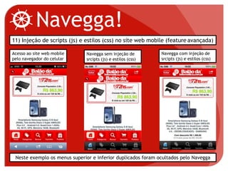 Navegga!
11) Injeção de scripts (js) e estilos (css) no site web mobile (feature avançada)
Neste exemplo os menus superior e inferior duplicados foram ocultados pelo Navegga
Acesso ao site web mobile
pelo navegador do celular
Navegga sem injeção de
srcipts (js) e estilos (css)
Navegga com injeção de
srcipts (js) e estilos (css)
 