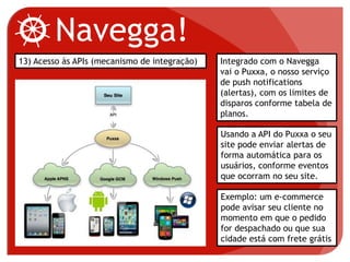 Navegga!
13) Acesso às APIs (mecanismo de integração) Integrado com o Navegga
vai o Puxxa, o nosso serviço
de push notifications
(alertas), com os limites de
disparos conforme tabela de
planos.
Usando a API do Puxxa o seu
site pode enviar alertas de
forma automática para os
usuários, conforme eventos
que ocorram no seu site.
Exemplo: um e-commerce
pode avisar seu cliente no
momento em que o pedido
for despachado ou que sua
cidade está com frete grátis
 