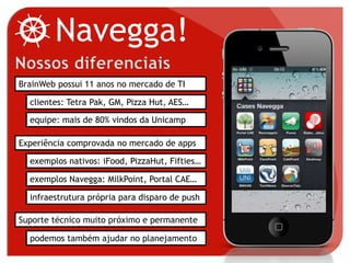 BrainWeb possui 11 anos no mercado de TI
Experiência comprovada no mercado de apps
clientes: Tetra Pak, GM, Pizza Hut, AES…
equipe: mais de 80% vindos da Unicamp
exemplos nativos: iFood, PizzaHut, Fifties…
exemplos Navegga: MilkPoint, Portal CAE…
Suporte técnico muito próximo e permanente
podemos também ajudar no planejamento
infraestrutura própria para disparo de push
Navegga!
 