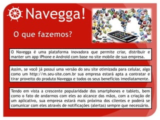 Navegga!
O Navegga é uma plataforma inovadora que permite criar, distribuir e
manter um app iPhone e Android com base no site mobile de sua empresa.
Assim, se você já possui uma versão do seu site otimizada para celular, algo
como um http://m.seu-site.com.br sua empresa estará apta a contratar e
tirar proveito do produto Navegga e todos os seus benefícios imediatamente.
Tendo em vista a crescente popularidade dos smartphones e tablets, bem
como o fato de andarmos com eles ao alcance das mãos, com a criação de
um aplicativo, sua empresa estará mais próxima dos clientes e poderá se
comunicar com eles através de notificações (alertas) sempre que necessário.
 