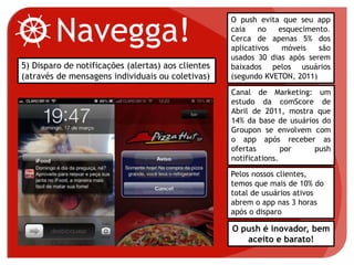 Navegga!
5) Disparo de notificações (alertas) aos clientes
(através de mensagens individuais ou coletivas)
O push evita que seu app
caia no esquecimento.
Cerca de apenas 5% dos
aplicativos móveis são
usados 30 dias após serem
baixados pelos usuários
(segundo KVETON, 2011)
Canal de Marketing: um
estudo da comScore de
Abril de 2011, mostra que
14% da base de usuários do
Groupon se envolvem com
o app após receber as
ofertas por push
notifications.
O push é inovador, bem
aceito e barato!
Pelos nossos clientes,
temos que mais de 10% do
total de usuários ativos
abrem o app nas 3 horas
após o disparo
 