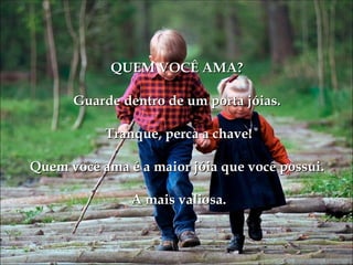 QUEM VOCÊ AMA?

      Guarde dentro de um porta jóias.

           Tranque, perca a chave!

Quem você ama é a maior jóia que você possui.

               A mais valiosa.
 