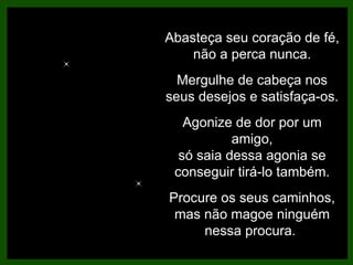 Abasteça seu coração de fé, não a perca nunca. Mergulhe de cabeça nos seus desejos e satisfaça-os. Agonize de dor por um amigo, só saia dessa agonia se conseguir tirá-lo também. Procure os seus caminhos, mas não magoe ninguém nessa procura.  