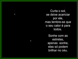 Curta o sol, se deixe acariciar por ele, mas lembre-se que o seu calor é para todos.   Sonhe com as estrelas, apenas  sonhe, elas só podem brilhar no céu. 