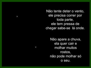 Não tente deter o vento, ele precisa correr por toda parte, ele tem pressa de chegar sabe-se  lá onde. Não apare a chuva, ela quer cair e molhar muitos rostos, não pode molhar só o seu. 