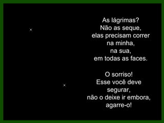 As lágrimas? Não as seque, elas precisam correr na minha, na sua, em todas as faces. O sorriso! Esse você deve segurar, não o deixe ir embora, agarre-o! 