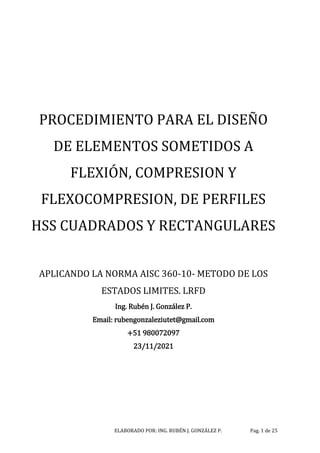 ELABORADO POR: ING. RUBÉN J. GONZÁLEZ P. Pag. 1 de 25
PROCEDIMIENTO PARA EL DISEÑO
DE ELEMENTOS SOMETIDOS A
FLEXIÓN, COMPRESION Y
FLEXOCOMPRESION, DE PERFILES
HSS CUADRADOS Y RECTANGULARES
APLICANDO LA NORMA AISC 360-10- METODO DE LOS
ESTADOS LIMITES. LRFD
Ing. Rubén J. González P.
Email: rubengonzaleziutet@gmail.com
+51 980072097
23/11/2021
 