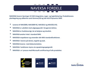 NAVEKSA leverer løsninger til CAD integration, Lager- og logistikstyring, Produktionens
planlægning og udførelse samt Komme/Gå og Job-tid til Dynamics NAV.

•
•
•
•
•
•
•
•
•

Leveres til NAV2009, NAV2009 R2, NAV2013 og NAV2013 R2.
NAVEKSA er udviklet med udgangspunkt i brugerens behov.
NAVEKSA er funktionsrigt, let at betjene og intuitivt.
NAVEKSA ændrer intet i standard NAV.

NAVEKSA respekterer og anvender alle NAV standardfunktioner.
NAVEKSA leveres på dansk, engelsk og tysk.
NAVEKSA leveres med dokumentation.
NAVEKSA funktioner styres via opsætningsspørgsmål.
NAVEKSA er i proces med Microsoft certificering af alle produkter.

 