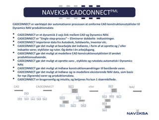 CADCONNECT er værktøjet der automatiserer processen at omforme CAD konstruktionsstyklister til
Dynamics NAV produktionsdata

•
•
•
•
•
•
•
•
•

CADCONNECT er et dynamisk 2-vejs link mellem CAD og Dynamics NAV.
CADCONNECT er ”Single-step-process” – Eliminerer dobbelte indtastninger.
CADCONNECT importerer data fra Autodesk, Solidworks, Inventor etc.
CADCONNECT gør det muligt at bearbejde det indlæste, i form af at oprette og / eller
indsætte varer, styklister og ruter. Og dette i én arbejdsgang.
CADCONNECT gør det muligt at modellere CAD konstruktionsstyklisten til ønsket
produktionsudseende.
CADCONNECT gør det muligt at oprette vare-, stykliste og rutedata automatisk i Dynamics
NAV.
CADCONNECT gør det muligt at indlæse konstruktionsændringer til bestående varer.
CADCONNECT gør det muligt at indlæse og re-modellere eksisterende NAV data, som basis
for nye (lignende) varer og produktionsdata.
CADCONNECT er brugervenlig og intuitiv, og betjenes fra kun 1 skærmbillede.

CAD

CADCONNECT

eller

NAV

 