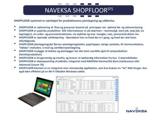 SHOPFLOOR systemet er værktøjet for produktionens planlægning og udførelse.

•
•
•
•
•
•
•
•

SHOPFLOOR er optimering af flow og processer baseret på principper om optimal kø- og sekvensstyring.
SHOPFLOOR er papirløs produktion. Alle informationer er på skærmen – komme/gå, start job, stop job, vis
tegning(er), vis ordre- og procesinstruktioner, vis stykliste og mat. mangler, rute, procesinstruktion mv.
SHOPFLOOR er operatør selvbetjening - Operatøren kan se hvad der er i gang, og hvad der skal laves
efterfølgende.
SHOPFLOOR planlægningsdel fjerner planlægningstavler, papirlapper, talrige samtaler, tlf. kommunikation,
"Adidas"-metoden, e-mail og værkførerplanlægning.
SHOPFLOOR muliggør at ledelse og planlægger har det store overblik også til samproduktion
(familieproduktion)
SHOPFLOOR er brugervenlig og intuitiv, og leverer al nødvendig information fra kun 2 skærmbilleder.
SHOPFLOOR er dataopsamling af jobtider, integreret med NAVEKSA Komme/Gå Basis (Lønbureau) eller
Advanced (Lessor TA)
SHOPFLOOR klienten er en integreret men selvstændig applikation, som kun kræver en ”let” NAV bruger. Kan
også køre effektivt på en Wi-Fi tilkoblet Windows tablet.

 