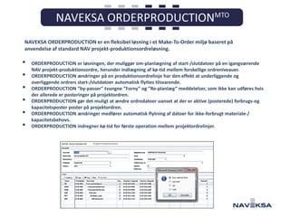 NAVEKSA ORDERPRODUCTION er en fleksibel løsning i et Make-To-Order miljø baseret på
anvendelse af standard NAV projekt-produktionsordreløsning.

•
•
•
•
•
•

ORDERPRODUCTION er løsningen, der muliggør om-planlægning af start-/slutdatoer på en igangværende
NAV projekt-produktionsordre, herunder indlægning af kø-tid mellem forskellige ordreniveauer.
ORDERPRODUCTION ændringer på en produktionsordrelinje har den effekt at underliggende og
overliggende ordrers start-/slutdatoer automatisk flyttes tilsvarende.
ORDERPRODUCTION ”by-passer” tvungne ”Forny” og ”Re-planlæg” meddelelser, som ikke kan udføres hvis
der allerede er posteringer på projektordren.
ORDERPRODUCTION gør det muligt at ændre ordredatoer uanset at der er aktive (posterede) forbrugs-og
kapacitetsposter poster på projektordren.
ORDERPRODUCTION ændringer medfører automatisk flytning af datoer for ikke-forbrugt materiale-/
kapacitetsbehovs.
ORDERPRODUCTION indregner kø-tid for første operation mellem projektordrelinjer.

Projekt Produktionsordre

 