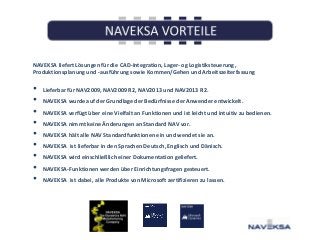 NAVEKSA liefert Lösungen für die CAD-Integration, Lager- og Logistiksteuerung,
Produktionsplanung und -ausführung sowie Kommen/Gehen und Arbeitszeiterfassung

•
•
•
•
•
•
•
•
•

Lieferbar für NAV2009, NAV2009 R2, NAV2013 und NAV2013 R2.
NAVEKSA wurde auf der Grundlage der Bedürfnisse der Anwender entwickelt.
NAVEKSA verfügt über eine Vielfalt an Funktionen und ist leicht und intuitiv zu bedienen.
NAVEKSA nimmt keine Änderungen an Standard NAV vor.
NAVEKSA hält alle NAV Standardfunktionen ein und wendet sie an.
NAVEKSA ist lieferbar in den Sprachen Deutsch, Englisch und Dänisch.
NAVEKSA wird einschließlich einer Dokumentation geliefert.

NAVEKSA-Funktionen werden über Einrichtungsfragen gesteuert.
NAVEKSA ist dabei, alle Produkte von Microsoft zertifizieren zu lassen.

 