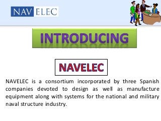 NAVELEC is a consortium incorporated by three Spanish
companies devoted to design as well as manufacture
equipment along with systems for the national and military
naval structure industry.
 