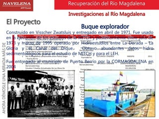 Buque explorador 
Construido en Visscher Zwatsluis y entregado en abril de 1971. Fue usado 
en la ejecución de los estudios de la MITCH y posteriormente entre julio de 
1973 y marzo de 1995 operado por Hidroestudios entre La Dorada – La 
Gloria y el Canal del Dique. Obtuvo abundantes datos hidro 
sedimentológicos para el estudio de MITCH y para el LEH. 
Fue entregado al municipio de Puerto Berrío por la CORMAGDALENA en 
2004 
AHORA DÉMOSLE UNA MIRADA MÁS DE 
CERCA…. 
Recuperación del Rio Magdalena 
Investigaciones al Río Magdalena 
El Proyecto 
ITEM NOMBRE DEL DOCUMENTO UFN SECTOR TEMÁTICA AUTOR AÑO 
33 
ITEM NOMBRE DEL DOCUMENTO UFN SECTOR TEMÁTICA AUTOR AÑO 
65 
Magdalena river project design and management”. 
Anexos: 1) Plan map dike k685, 2) profiles dike k685, 
3) Standard sections, 4) Specifications 
Proyecto de investigación de la navegación del río 
Magdalena y Canal del Dique, MITCH, 1970 
3 
Puerto Berrío- 
Barrancabermeja 
DISEÑOS Max S. Lamb. --- 
66 
Magdalena river channel aligment and structure 
layout Puerto Berrío to Barrancabermeja. 
3 
Puerto Berrío- 
Barrancabermeja 
DISEÑOS Max S. Lamb. --- 
67 
“Rio Magdalena drawings and design questions”.1) 
Mean size of Graded stone, 2) Convayence analysis 
design curve. 3) Supplementry dredging. 
3 
Puerto Berrío- 
Barrancabermeja 
DISEÑOS Max S. Lamb. --- 
68 Costos de mantenimiento 3 
Puerto Berrío- 
Barrancabermeja 
DISEÑOS Max S. Lamb. --- 
69 
Investigación Técnica Aplicada. Inventario de fuentes 
de materiales para enrocado a lo largo del río 
Magdalena. Informe de Progreso Tramo 2: Puerto 
Berrío-Puerto Wilches. 
2,3 
Puerto Berrío- 
Puerto Wilches 
INVENTARIO DE FUENTES 
MATERIALES 
Ministerio de Transporte- 
Dirección General de Transporte 
Fluvial- Unidad de Estudios 
Fluviales-Buque Explorador 
Hidroestudios S.A. 
1995 
70 
Río Magdalena. Desarrollo de Ayuda a la navegación, 
mediante un sistema de navegación satelital (SNS). 
Proyecto piloto entre Puerto Berríop (K783) y 
Regidor (K454) 
2,3 
Puerto Berrio- 
Regidor 
SISTEMA DE NAVEGACIÓN 
SATELITAL 
Universidad del Norte 2005 
71 
Obras de rehabilitación del río Magdalena, sector 
Puerto Berrío - Barrancabermeja. Declaratoria de 
Efecto Ambiental. 
3 
Puerto Berrío- 
Barrancabermeja 
DECLARATORIA EFECTO 
AMBIENTAL 
Consorcio Carinsa - Incoplan Ltda 
Fondo Vial Nacional - Fonade - 
MOPT 
1993 
72 
Obras de rehabilitación del río Magdalena, sector 
Barracabermeja - La Gloria. 
2 
Barrancabermaja- 
La Gloria 
ESTUDIO IMPACTO 
AMBIENTAL 
Consorcio Carinsa - Incoplan Ltda 
Fondo Vial Nacional - Fonade - 
MOPT 
1994 
73 
Evolución del río Magdalena, entre 1923 y 1981 en 
relación con el contexto geomorfológico. Revista 
CIAF 10(1): 73-84, Bogotá. 
1,2 
Barrancabermaja- 
El Banco 
GEOMORFOLOGÍA Y 
DINÁMICA FLUVIAL 
Khobzi, J 1985 
74 
Dinámica fluvial y evolución del río Magdalena en el 
tramo Barrancabermeja – El Banco durante el 
Holoceno Superior. Revista CIAF – MOPT. Bogotá. 
1,2 
Barrancabermaja- 
El Banco 
DINÁMICA FLUVIAL Robertson, Kim 1985 
75 
Proyecto Cuenca Magdalena Cauca, Convenio 
Colombo – Holandés, de 1977, Volumen V, Anexo 5B. 
1,2,3,4 
Cuenca 
Magdalena- Cauca 
CARACTERIZACIÓN 
GENERAL 
http://www.elcolombiano.com/BancoM 
edios/Imagenes/72832294.jpg 
Convenio Colombo – Holandés 1977 
Análisis geomorfológico y dinámica fluvial del río 
Magdalena, Sector Plato - Zambrano 
1 Plato - Zambrano 
GEOMORFOLOGÍA Y 
DINÁMICA FLUVIAL 
Universidad Nacional de 
Colombia 
2006 
34 
Geología y geomorfología del Río Magdalena, Sector 
Betania - Puerto Salgar. 
4 
Betania - Puerto 
Salgar. 
GEOLOGÍA Y 
GEOMORFOLOGÍA 
Universidad Nacional de 
Colombia 
2005 
35 
Características generales del río Magdalena en el 
sector de la Ciénaga de Canaletal, Municipio de San 
Pablo, Bolívar 
2 San Pablo 
CARACTERIZACIÓN 
GENERAL 
Universidad Nacional de 
Colombia 
2000 
36 
Geología Y Geomorfología Del Río Magdalena 
Sector Puerto Salgar – La Gloria 
2,3,4 
Puerto Salgar - La 
Gloria 
GEOLOGÍA Y 
GEOMORFOLOGÍA 
Universidad Nacional de 
Colombia 
2002 
37 Río Magdalena La Dorada - Puerto Salgar. 4 
Puerto Salgar/La 
Dorada 
ESTUDIOS DE ESTABILIDAD 
DEL CANAL 
Universidad Nacional de 
Colombia 
VARIOS 
38 Geología General Región 1,2,3,4 
Puerto Salgar- 
Barranquilla 
GEOLOGÍA 
VARIOS 
INGEOMINAS 
Universidad Nacional de 
Colombia 
OTROS 
2003 
39 
Caracterización hidrosedimentológica del Río 
Magdalena, sector Puerto Salgar – La Gloria 
2,3,4 
Puerto Salgar - La 
Gloria 
HIDROSEDIMENTOLOGÍA 
Universidad Nacional de 
Colombia 
2000 
40 
Caracterización hidrosedimentológica del Río 
Magdalena, sector Puerto Salgar – La Gloria 
2,3,4 
Puerto Salgar - La 
Gloria 
HIDROSEDIMENTOLOGÍA 
Universidad Nacional de 
Colombia 
2001 
41 
Caracterización hidrosedimentológica y geométrica 
Bajo Magdalena y Canal del Dique. 
Cartilla para visitas técnicas E-089-002, edición 2001 
1,2 
La Gloria-Bocas 
Ceniza-Canal 
Dique 
HIDROSEDIMENTOLOGÍA Universidad del Norte 2010 
42 
Identificación de impactos por fenómeno del niño y 
niveles bajos de agua en el río Magdalena en el 
tramo Calamar- Barranquilla. 
1 
Calamar- 
Barranquilla 
FENOMENO DEL NIÑO 
Universidad Nacional de 
Colombia 
2001 
43 
Diseño del sistema de información geográfico para 
Cormagdalena. 
2,3,4 
Puerto Salgar- 
Regidor 
SISTEMA DE INFORMACIÓN 
GEOGRÁFICO 
Universidad Nacional de 
Colombia 
2000 
44 
Análisis de la calidad, validez y consistencia de la 
información hidrométrica utilizada en los estudios de 
caracterización del río Magdalena en el Sector Neiva - 
El Banco. 
2 El Banco 
CALIDAD, CONSISTENCIA Y 
VALIDEZ DE INFORMACIÓN 
HIDROMÉTRICA 
Universidad Nacional de 
Colombia 
2002 
45 
Análisis Multitemporal Cauce Del Rio Magdalena En 
El Período 1980-2000 
1,2 
Barrancabermeja - 
Bocas de Ceniza 
ANÁLISIS MULTITEMPORAL 
DEL CAUCE 
IDEAM 2001-2004 
Cuenca Rio SISTEMA DE INFORMACIÓN 
1 
Recopilación, Clasificación y organización de la 
Información Histórica Referente a la Navegabilidad 
del río Magdalena 
1,2,3,4 
Salgar - 
Barranquilla 
RECOPILACIÓN 
Universidad Nacional de 
Colombia 
2013 
2 
Estudios y Diseños de Obras de Encauzamiento en el 
Río Magdalena en el Sector Comprendido entre 
Puerto Berrío y Barrancabermeja 
3 
Puerto Berrío- 
Barrancabermeja 
ESTUDIOS Y DISEÑOS 
Boada Sáenz Ingenieros (BSI) 
EMDEPA 
2007-2009 
3 
Diseños de las obras de encauzamiento en el tramo 
del río Magdalena comprendido entre Puerto Salgar 
– Puerto Berrío 
4 
Puerto Salgar - 
PuertoBerrio 
ESTUDIOS Y DISEÑOS EMDEPA 2011 
4 
Ajustes A Los Estudios Y Diseños De Las Obras De 
Encauzamiento En El Tramo Puerto Berrío – 
Barrancabermeja 
3 
Puerto Berrío- 
Barrancabermeja 
ESTUDIOS Y DISEÑOS 
IEH GRUCON 
(EMDEPA+BOADA SAÉNZ 
INGENIEROS) 
2012 
5 
Estudios Y Diseños Actualizados De Las Obras De 
Encauzamiento En El Tramo Puerto Salgar – 
Barrancabermeja 
3,4 
Puerto Salgar - 
Barrancabermeja 
ESTUDIOS Y DISEÑOS 
IEH GRUCON 
(EMDEPA+BOADA SAÉNZ 
INGENIEROS) 
2011-2012- 
2013 
6 
Materialización de referencias río Magdalena en el 
sector comprendido entre los municipios de 
Dorada(caldas) y Puerto Salgar(Cundinamarca) hasta 
Puerto Berrío (Antioquia).} 
4 
Salgar - 
Puerto Berrio 
MATERIALIZACIÓN DE 
PUNTOS 
Universidad Nacional de 
Colombia 
2009 
7 Modelo HEC-RAS Berrio - Barrancabermeja 3,4 
Puerto Berrío- 
Barrancabermeja 
MODELO HEC-RAS 
Boada Sáenz Ingenieros (BSI) 
EMDEPA 
2007-2009 
8 Modelo HEC-RAS Salgar-Berrio 4 
Puerto Salgar - 
Puerto Berrio 
MODELO HEC-RAS EMDEPA 2011 
9 
Levantamiento hidrotopográfico del río Magdalena, 
sector Puerto Salgar - Puerto Berrío. 
4 
Puerto Salgar - 
Puerto Berrio 
LEVANTAMIENTO 
HIDROTOPOGRÁFICO 
Universidad Nacional de 
Colombia 
2011 
10 
Actualización hidrotopográfica del río Magdalena, 
sector Puerto Berrío – Barrancabermeja. 
4 
Puerto Salgar - 
Puerto Berrio 
LEVANTAMIENTO 
HIDROTOPOGRÁFICO 
Universidad Nacional de 
Colombia 
2012 
11 
Levantamientos hidrotopográficos en el río 
Magdalena, sector Barrancabermeja - Vuelta Cuña, 
Departamento de Santander 
3 
Barrancabermeja- 
Vuelta Acuña 
LEVANTAMIENTO 
HIDROTOPOGRÁFICO 
Universidad Nacional de 
Colombia 
2009 
12 
Levantamiento batimétrico del río Magdalena , en el 
corregimiento de Barbosa, municipio de Magangué, 
departamento de Bolívar. 
2 Barbosa 
LEVANTAMIENTO 
HIDROTOPOGRÁFICO 
Universidad Nacional de 
Colombia 
2010 
Levantamiento batimétrico del río Magadalena , 
LEVANTAMIENTO Universidad Nacional de 
Proyecto de investigación de la navegación del río 
Magdalena y Canal del Dique, MITCH, 1970 
 