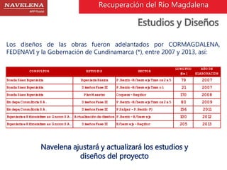 Recuperación del Rio Magdalena 
Estudios y Diseños 
Los diseños de las obras fueron adelantados por CORMAGDALENA, 
FEDENAVI y la Gobernación de Cundinamarca (*), entre 2007 y 2013, así: 
CONSULTOR ESTUDIOS SECTOR 
LONGITUD 
(Km ) 
AÑO DE 
ELABORACION 
Boada Sáez Ingenieiría Ingeniería Básica P. Berrío -B/berm eja Tram os 2 a 5 79 2007 
Boada Sáez Ingenieiría Diseños Fase III P. Berrío -B/berm eja Tram o 1 21 2007 
Boada Sáez Ingenieiría Plan M aestro Coquera - Regidor 170 2008 
Em depa Consultoría S.A. Diseños Fase III P. Berrío -B/berm eja Tram os 2 a 5 80 2009 
Em depa Consultoría S.A. Diseños Fase III P.Salgar - P. Berrío (*) 156 2011 
Ingeniería e Hidrosisitem as Grucon S.A. Actualización de diseños P. Berrío - B/berm eja 100 2012 
Ingeniería e Hidrosisitem as Grucon S.A. Diseños Fase III B/berm eja - Regidor 205 2013 
Navelena ajustará y actualizará los estudios y 
diseños del proyecto 
 