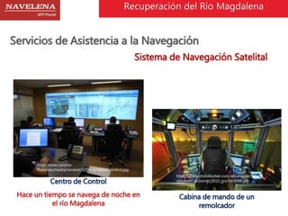 Recuperación del Rio Magdalena 
Servicios de Asistencia a la Navegación 
Sistema de Navegación Satelital 
http://i1286.photobucket.com/albums/a603/pabl 
orocket/CabDamen2810_zps7bfcf988.jpg 
http://www.carisma-fluvial. 
eu/media/content/107/big/centro-control.jpg 
Centro de Control 
Cabina de mando de un 
remolcador 
Hace un tiempo se navega de noche en 
el río Magdalena 
 