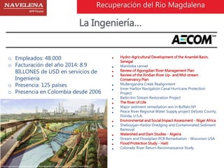 Recuperación del Rio Magdalena 
La Ingeniería… 
o Empleados: 48.000 
o Facturación del año 2014: 8.9 
BILLONES de USD en servicios de 
Ingeniería 
o Presencia: 125 países 
o Presencia en Colombia desde 2006 
 Hydro-Agricultural Development of the Anambé Basin, 
Senegal 
 Manitoba cannel 
 Review of Agongdian River Management Plan 
 Review of the Xindian River Up- and Mid-stream 
Conservancy Plan 
 Mullengandra Creek Realignment 
 Inner Harbor Navigation Canal Hurricane Protection 
Project 
 Badin Inn Stream Restoration Project 
 The River of Life 
 Major sediment remediation win in Buffalo NY 
 Peace River Regional Water Supply project DeSoto County, 
Florida, U.S.A. 
 Environmental and Social Impact Assessment - Niger Africa 
 Sheboygan Harbor Dredging and Contaminated Sediment 
Removal 
 Watershed and Dam Studies - Algeria 
 Stream and Floodplain PCB Remediation - Wisconsin USA 
 Flood Protection Study - Haiti 
 Colorado River Return Reconnaissance Study 
 