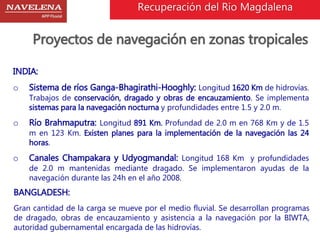 Recuperación del Rio Magdalena 
Proyectos de navegación en zonas tropicales 
INDIA: 
o Sistema de ríos Ganga-Bhagirathi-Hooghly: Longitud 1620 Km de hidrovías. 
Trabajos de conservación, dragado y obras de encauzamiento. Se implementa 
sistemas para la navegación nocturna y profundidades entre 1.5 y 2.0 m. 
o Río Brahmaputra: Longitud 891 Km. Profundad de 2.0 m en 768 Km y de 1.5 
m en 123 Km. Existen planes para la implementación de la navegación las 24 
horas. 
o Canales Champakara y Udyogmandal: Longitud 168 Km y profundidades 
de 2.0 m mantenidas mediante dragado. Se implementaron ayudas de la 
navegación durante las 24h en el año 2008. 
BANGLADESH: 
Gran cantidad de la carga se mueve por el medio fluvial. Se desarrollan programas 
de dragado, obras de encauzamiento y asistencia a la navegación por la BIWTA, 
autoridad gubernamental encargada de las hidrovías. 
 