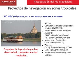 Recuperación del Rio Magdalena 
Proyectos de navegación en zonas tropicales 
RÍO MEKONG (BURMA, LAOS, TAILANDIA, CAMBODIA Y VIETNAM): 
• AECOM 
• Central Inland Water Corporation 
Limited (CIWTC LTD) 
• IWAI - Inland Water Transport 
Authority 
• KSINCL- Kerala State Inland 
Navigation Company Limited 
• Netherlands Engineering 
Consultants (NEDECO) 
• Wapcos 
• Chong Sing and Kwang Si Yuan 
• Mekong River Commission 
• World Wide Inland Navigation 
Network 
http://www.mekongriverboat.com/wp-content/uploads/et_temp/paukan1- 
64641_330x220.jpg 
Empresas de ingeniería que han 
desarrollado proyectos en ríos 
tropicales 
 