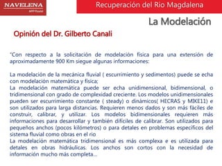 Recuperación del Rio Magdalena 
La Modelación 
Opinión del Dr. Gilberto Canali 
“Con respecto a la solicitación de modelación física para una extensión de 
aproximadamente 900 Km siegue algunas informaciones: 
La modelación de la mecánica fluvial ( escurrimiento y sedimentos) puede se echa 
con modelación matemática y física; 
La modelación matemática puede ser echa unidimensional, bidimensional, o 
tridimensional con grado de complexidad creciente. Los modelos unidimensionales 
pueden ser escurrimiento constante ( steady) o dinámicos( HECRAS y MIKE11) e 
son utilizados para larga distancias. Requieren menos dados y son más fáciles de 
construir, calibrar, y utilizar. Los modelos bidimensionales requieren más 
informaciones para desarrollar y también difíciles de calibrar. Son utilizados para 
pequeños anchos (pocos kilómetros) o para detales en problemas específicos del 
sistema fluvial como obras en el rio 
La modelación matemática tridimensional es más complexa e es utilizada para 
detales en obras hidráulicas. Los anchos son cortos con la necesidad de 
información mucho más completa… 
 