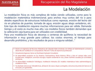 Recuperación del Rio Magdalena 
La Modelación 
La modelación física es más complexa de todas siendo utilizadas, como para la 
modelación matemática tridimensional, para anchos muy cortos del rio o para 
detales específicos de estructuras hidráulicas como represas, erosión del lecho del 
rio en pilastras de puentes, tomada de agua, erosión aguas abajo vertederos, etc. 
Este tipo de modelación requiere muchas informaciones para ser válida. Demanda 
tiempo y el costo es mucho mas alto. Los modelos físicos también demandan que 
la calibración ceja buena para ser utilizados con credibilidad. 
Para una modelación física de decenas o centenas de quilíferos la necesidad de 
información e muy grande para calibrar, los costos enormes, el tiempo para 
desarrollo prohibitivo, y los resultados de poca o ninguna validad…” 
 Doctor en Ingeniería de Recursos Hidráulicos de Colorado State University con énfasis en Sedimentación y erosión, 
desarrollo de modelación en computadores. Más de 37 años de experiencia profesional . 
 Actualmente Ingeniero Senior en Northwest Hydraulic Consultants 
 Ha desarrollado proyectos en Sur América, Centroamérica, Norte América, África y Asia en campos tales como 
Inundaciones, navegación, suministro de agua, impacto ambiental en ríos y áreas rivereñas causadas por actividades 
antrópicas, 
 Ha desarrollado modelación hidrológica, modelación hidráulica 2D, modelos matemáticos hidro sedimentológicos, 
modelación física, 
 Ha diseñado estructuras: hidroeléctricas, alineación de cauce, diques sumergidos, estructura de protección bancos en 
enrocado y en geotextiles. 
 