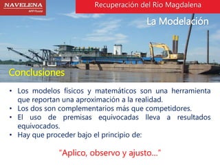 Recuperación del Rio Magdalena 
La Modelación 
Conclusiones 
• Los modelos físicos y matemáticos son una herramienta 
que reportan una aproximación a la realidad. 
• Los dos son complementarios más que competidores. 
• El uso de premisas equivocadas lleva a resultados 
equivocados. 
• Hay que proceder bajo el principio de: 
“Aplico, observo y ajusto…” 
 