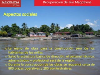 Aspectos sociales 
Recuperación del Rio Magdalena 
o La mano de obra para la construcción será de los 
habitantes de las orillas. 
o Salvo la estructura básica de dirección, el personal técnico, 
administrativo y profesional será de la región. 
o Durante la construcción de las obras se requerirá cerca de 
800 plazas operativas y 200 administrativas 
 