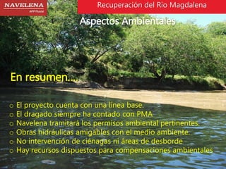 Recuperación del Rio Magdalena 
Aspectos Ambientales 
En resumen…. 
o El proyecto cuenta con una línea base. 
o El dragado siempre ha contado con PMA 
o Navelena tramitará los permisos ambiental pertinentes. 
o Obras hidráulicas amigables con el medio ambiente. 
o No intervención de ciénagas ni áreas de desborde 
o Hay recursos dispuestos para compensaciones ambientales 
 