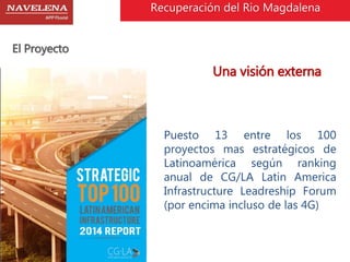 El Proyecto 
Recuperación del Rio Magdalena 
Una visión externa 
Puesto 13 entre los 100 
proyectos mas estratégicos de 
Latinoamérica según ranking 
anual de CG/LA Latin America 
Infrastructure Leadreship Forum 
(por encima incluso de las 4G) 
 