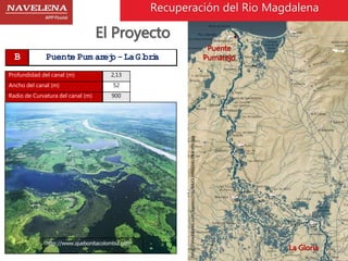 Puente 
Pumarejo 
La Gloria 
http://imeditores.com/banocc/rio/BAJO-MAGDALENA-thb.jpg 
El Proyecto 
B Puente Pum arejo - La Gloria 
Profundidad del canal (m) 2,13 
Ancho del canal (m) 52 
Radio de Curvatura del canal (m) 900 
Recuperación del Rio Magdalena 
http://www.quebonitacolombia.com 
 