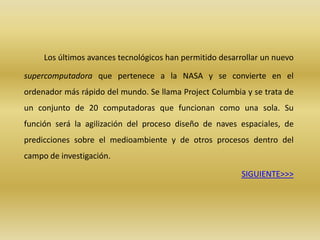 Los últimos avances tecnológicos han permitido desarrollar un nuevo

supercomputadora que pertenece a la NASA y se convierte en el
ordenador más rápido del mundo. Se llama Project Columbia y se trata de
un conjunto de 20 computadoras que funcionan como una sola. Su
función será la agilización del proceso diseño de naves espaciales, de
predicciones sobre el medioambiente y de otros procesos dentro del
campo de investigación.

                                                          SIGUIENTE>>>
 