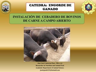 Jose Luis Contreras Paco , MS.c. (c)
Researcher in Nutrition and Animal Feed
Academic Department of Animal Science.
joselcpunh123@hotmail.com
E.A.P. DE ZOOTECNIA
UNIVERSIDADNACIONALDE
HUANCAVELICA - FACULTAD
D
ECIENCIASDEINGENIERIA
CATEDRA: ENGORDE DE
GANADO
INSTALACIÓN DE CEBADERO DE BOVINOS
DE CARNE A CAMPO ABIERTO
 