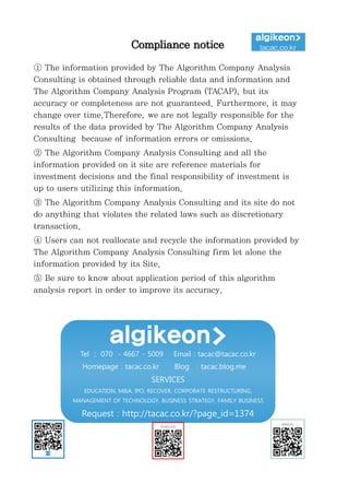 정보와
완전
정보
결
투자판단
있습니
위배
무단으
숙지하
Compliance notice
① The information provided by The Algorithm Company Analysis
Consulting is obtained through reliable data and information and
The Algorithm Company Analysis Program (TACAP), but its
accuracy or completeness are not guaranteed. Furthermore, it may
change over time.Therefore, we are not legally responsible for the
results of the data provided by The Algorithm Company Analysis
Consulting because of information errors or omissions.
② The Algorithm Company Analysis Consulting and all the
information provided on it site are reference materials for
investment decisions and the final responsibility of investment is
up to users utilizing this information.
③ The Algorithm Company Analysis Consulting and its site do not
do anything that violates the related laws such as discretionary
transaction.
④ Users can not reallocate and recycle the information provided by
The Algorithm Company Analysis Consulting firm let alone the
information provided by its Site.
⑤ Be sure to know about application period of this algorithm
analysis report in order to improve its accuracy.
Tel : 070 - 4667 - 5009 Email : tacac@tacac.co.kr
Homepage : tacac.co.kr Blog : tacac.blog.me
SERVICES
EDUCATION, M&A, IPO, RECOVER, CORPORATE RESTRUCTURING,
MANAGEMENT OF TECHNOLOGY, BUSINESS STRATEGY, FAMILY BUSINESS
Request : http://tacac.co.kr/?page_id=1374
①
Consulting
The Algori
accuracy o
change ove
results of
Consulting
②
informatio
investmen
up
③
do anythin
transaction
④
The Algori
informatio
⑤
analysis re
 