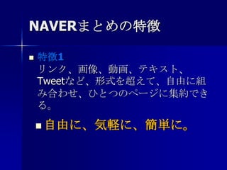 NAVERまとめの特徴特徴1リンク、画像、動画、テキスト、Tweetなど、形式を超えて、自由に組み合わせ、ひとつのページに集約できる。自由に、気軽に、簡単に。NAVERまとめの特徴特徴2WEBの技術は不要。情報を投げこむ感覚で追加でき、最適なレイアウトで表示される。 自由に、気軽に、簡単に。NAVERまとめの特徴特徴3ドラッグ&ドロップで自由に並べ替えたり、見出しをつけたりして、見やすく整理することができる。自由に、気軽に、簡単に。NAVERまとめの特徴特徴4まとめに掲載された広告から得られる利益をすべて、まとめの作成者に還元する。 自由に、気軽に、簡単に。まとめインセンティブとは？１.まとめ広告収益分配プログラム（コンテンツ連動型で自動で掲載される広告の収益分配）２．アフェリエイト型広告プログラム（作成者自身が選択した広告の成果報酬型収益）
