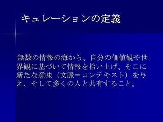 キュレーションの定義　無数の情報の海から、自分の価値観や世界観に基づいて情報を拾い上げ、そこに新たな意味（文脈＝コンテキスト）を与え、そして多くの人と共有すること。