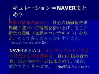 キュレーション＝NAVERまとめ？無数の情報の海から、自分の価値観や世界観に基づいて情報を拾い上げ、そこに新たな意味（文脈＝コンテキスト）を与え、そして多くの人と共有すること。（キュレーションの定義）　NAVERまとめは、インターネット上で見つけたあらゆる情報を、自由に組み合わせ、ひとつのページにまとめて、保存、紹介できるサービス。 （NAVERまとめとは？）