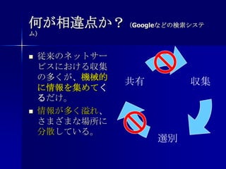 何が相違点か？（Googleなどの検索システム）従来のネットサービスにおける収集の多くが、機械的に情報を集めてくるだけ。情報が多く溢れ、さまざまな場所に分散している。