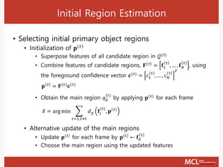 Initial Region Estimation
• Selecting initial primary object regions
• Initialization of 𝐩 𝜏
• Superpose features of all candidate region in 𝒬(𝜏)
• Combine features of candidate regions, 𝐅(𝜏) = 𝐟1
𝜏
, … , 𝐟 𝑁
𝜏
, using
the foreground confidence vector 𝐜(𝜏) = 𝑐1
𝜏
, … , 𝑐 𝑁
𝜏
𝑇
• Obtain the main region 𝑞 𝛿
(𝑡)
by applying 𝐩 𝜏
for each frame
• Alternative update of the main regions
• Update 𝐩 𝑡 for each frame by 𝐩 𝑡 ← 𝐟𝛿
𝜏
• Choose the main region using the updated features
𝐩 𝜏
= 𝐅(𝜏)
𝐜(𝜏)
𝛿 = arg min ෍
𝜏=1,𝜏≠𝑡
𝑑 𝜒 𝐟𝑖
(𝑡)
, 𝐩 𝜏
 