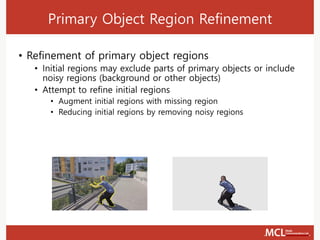 Primary Object Region Refinement
• Refinement of primary object regions
• Initial regions may exclude parts of primary objects or include
noisy regions (background or other objects)
• Attempt to refine initial regions
• Augment initial regions with missing region
• Reducing initial regions by removing noisy regions
 