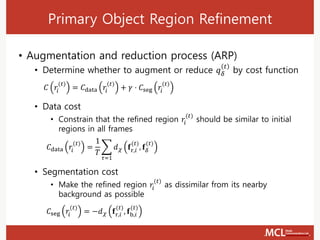 Primary Object Region Refinement
• Augmentation and reduction process (ARP)
• Determine whether to augment or reduce 𝑞 𝛿
𝑡
by cost function
• Data cost
• Constrain that the refined region 𝑟𝑖
(𝑡)
should be similar to initial
regions in all frames
• Segmentation cost
• Make the refined region 𝑟𝑖
(𝑡)
as dissimilar from its nearby
background as possible
𝐶 𝑟𝑖
(𝑡)
= 𝐶data 𝑟𝑖
(𝑡)
+ 𝛾 ⋅ 𝐶seg 𝑟𝑖
(𝑡)
𝐶data 𝑟𝑖
(𝑡)
=
1
𝑇
෍
𝜏=1
𝑑 𝜒 𝐟r,𝑖
(𝑡)
, 𝐟𝛿
(𝑡)
𝐶seg 𝑟𝑖
(𝑡)
= −𝑑 𝜒 𝐟r,𝑖
(𝑡)
, 𝐟b,𝑖
(𝑡)
 